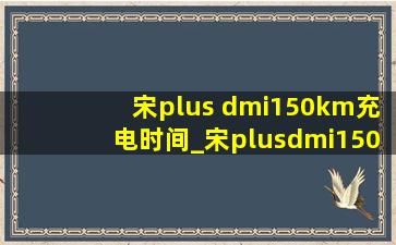 宋plus dmi150km充电时间_宋plusdmi150km充电功率